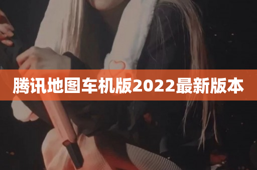 腾讯地图车机版2022最新版本