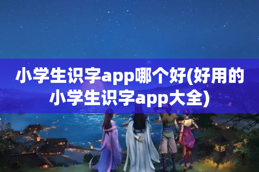 小学生识字app哪个好(好用的小学生识字app大全)