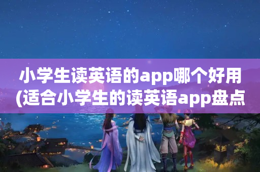 小学生读英语的app哪个好用(适合小学生的读英语app盘点)