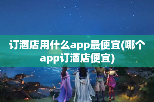 订酒店用什么app最便宜(哪个app订酒店便宜)