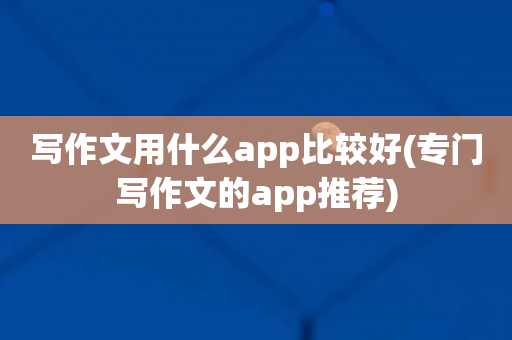 写作文用什么app比较好(专门写作文的app推荐)