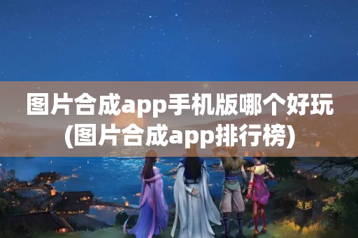 图片合成app手机版哪个好玩(图片合成app排行榜)