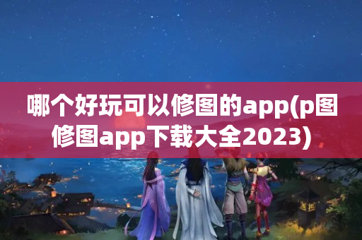 哪个好玩可以修图的app(p图修图app下载大全2023)