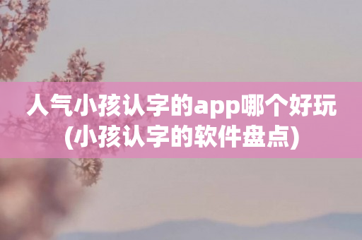 人气小孩认字的app哪个好玩(小孩认字的app盘点)