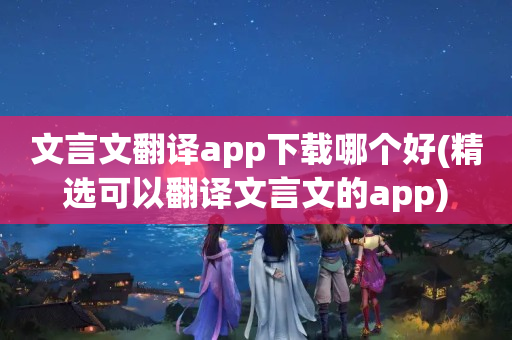 文言文翻译app下载哪个好(精选可以翻译文言文的app)