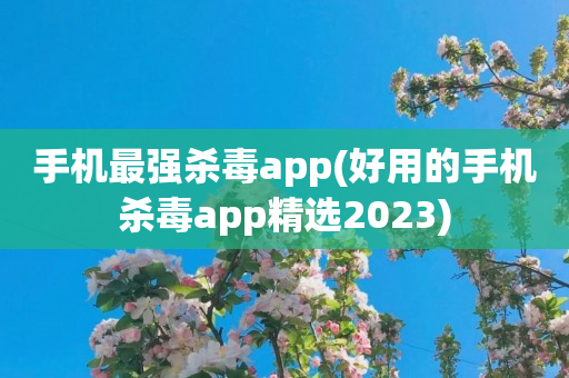 手机最强杀毒app(好用的手机杀毒app精选2023)