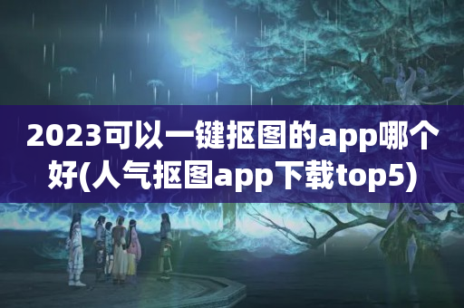 2023可以一键抠图的app哪个好(人气抠图app下载top5)