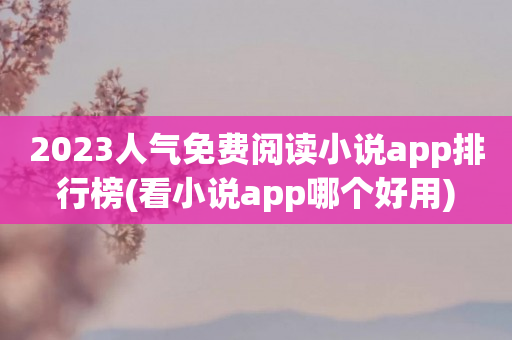 2023人气免费阅读小说app排行榜(看小说app哪个好用)