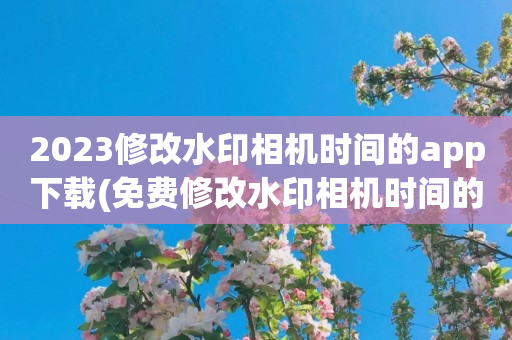 2023修改水印相机时间的app下载(免费修改水印相机时间的app前五名)