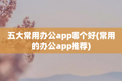 五大常用办公app哪个好(常用的办公app推荐)