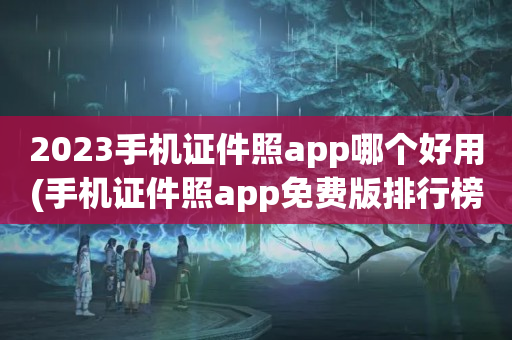 2023手机证件照app哪个好用(手机证件照app免费版排行榜)