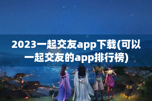 2023一起交友app下载(可以一起交友的app排行榜)