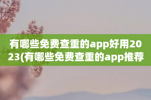 有哪些免费查重的app好用2023(有哪些免费查重的app推荐排行榜)