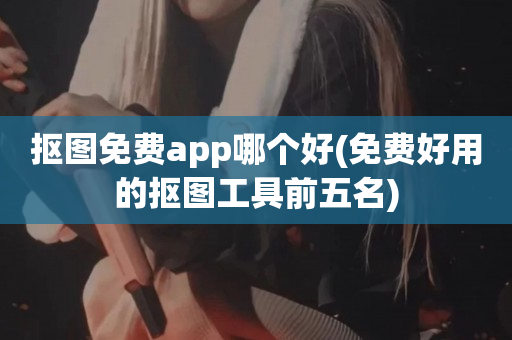 抠图免费app哪个好(免费好用的抠图工具前五名)