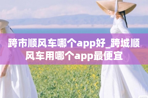 跨市顺风车哪个app好_跨城顺风车用哪个app最便宜