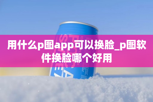 用什么p图app可以换脸_p图软件换脸哪个好用