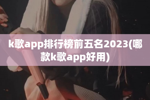 k歌app排行榜前五名2023(哪款k歌app好用)