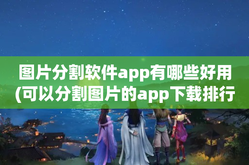 图片分割软件app有哪些好用(可以分割图片的app下载排行榜2023)