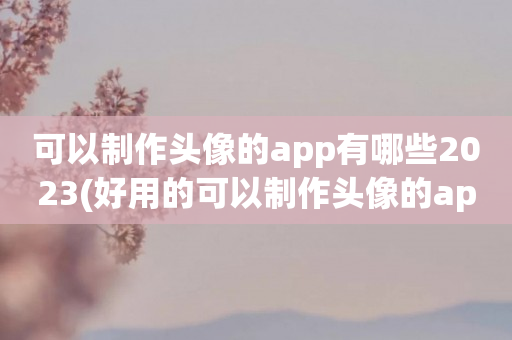 可以制作头像的app有哪些2023(好用的可以制作头像的app排行榜)