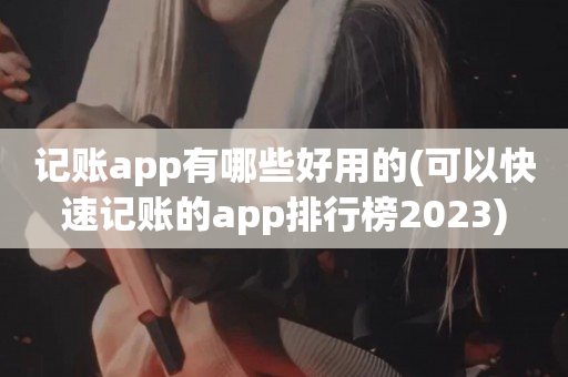 记账app有哪些好用的(可以快速记账的app排行榜2023)