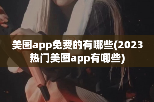 美图app免费的有哪些(2023热门美图app有哪些)