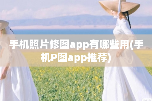 手机照片修图app有哪些用(手机P图app推荐)