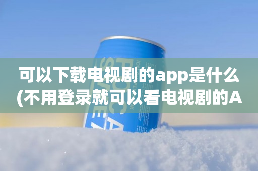 可以下载电视剧的app是什么(不用登录就可以看电视剧的APP)