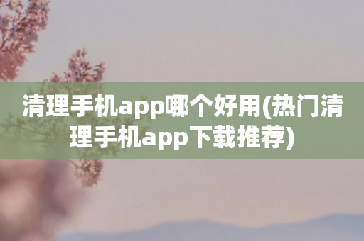 清理手机app哪个好用(热门清理手机app下载推荐)