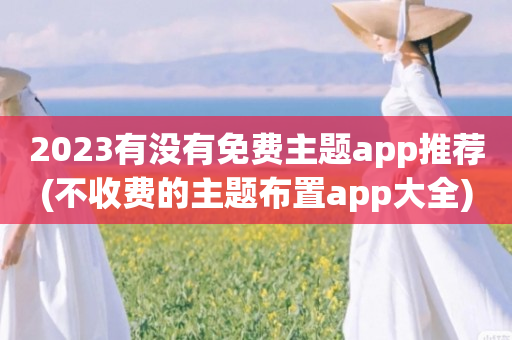 2023有没有免费主题app推荐(不收费的主题布置app大全)