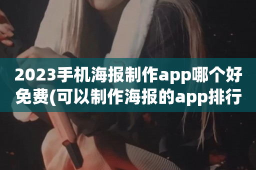 2023手机海报制作app哪个好免费(可以制作海报的app排行)