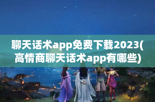 聊天话术app免费下载2023(高情商聊天话术app有哪些)