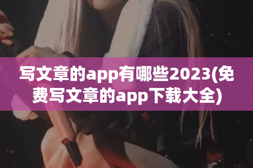 写文章的app有哪些2023(免费写文章的app下载大全)