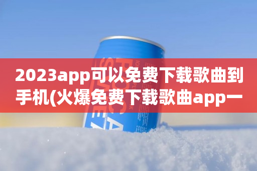 2023app可以免费下载歌曲到手机(火爆免费下载歌曲app一览)