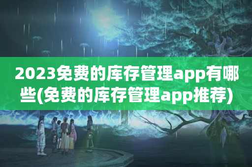 2023免费的库存管理app有哪些(免费的库存管理app推荐)