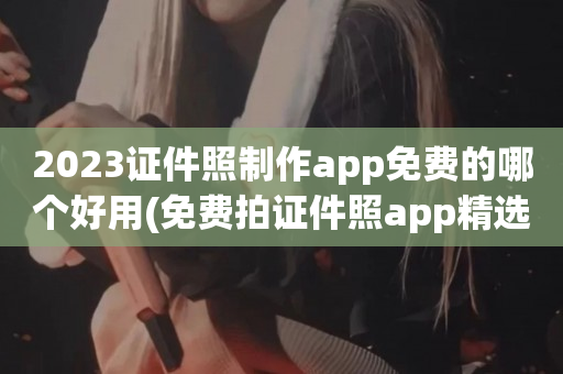 2023证件照制作app免费的哪个好用(免费拍证件照app精选)