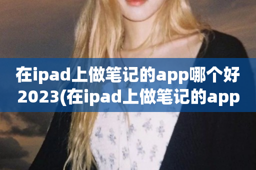 在ipad上做笔记的app哪个好2023(在ipad上做笔记的app推荐)