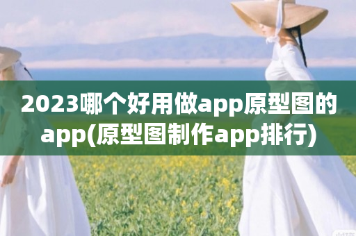 2023哪个好用做app原型图的app(原型图制作app排行)