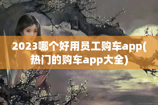 2023哪个好用员工购车app(热门的购车app大全)