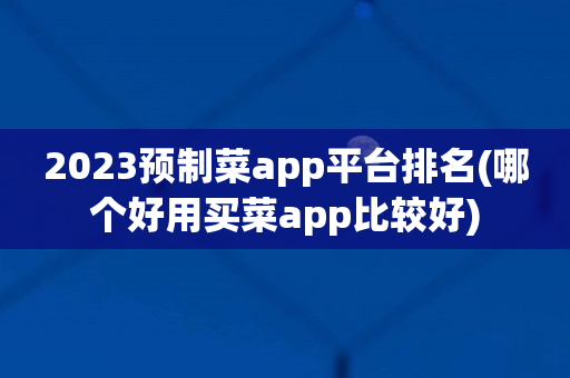 2023预制菜app平台排名(哪个好用买菜app比较好)