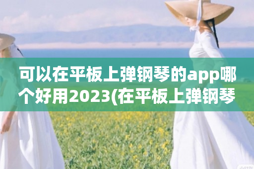 可以在平板上弹钢琴的app哪个好用2023(在平板上弹钢琴的app大全)