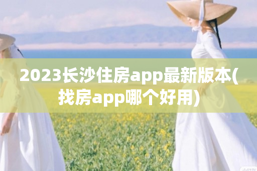 2023长沙住房app最新版本(找房app哪个好用)