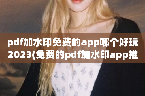 pdf加水印免费的app哪个好玩2023(免费的pdf加水印app推荐排行榜)