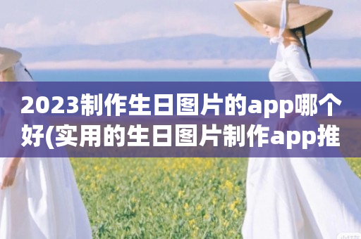 2023制作生日图片的app哪个好(实用的生日图片制作app推荐)