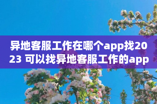 异地客服工作在哪个app找2023 可以找异地客服工作的app排行榜