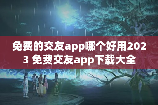 免费的交友app哪个好用2023 免费交友app下载大全