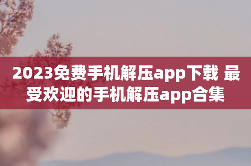 2023免费手机解压app下载 最受欢迎的手机解压app合集