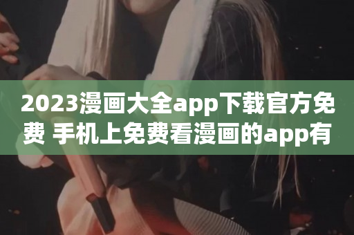 2023漫画大全app下载官方免费 手机上免费看漫画的app有什么