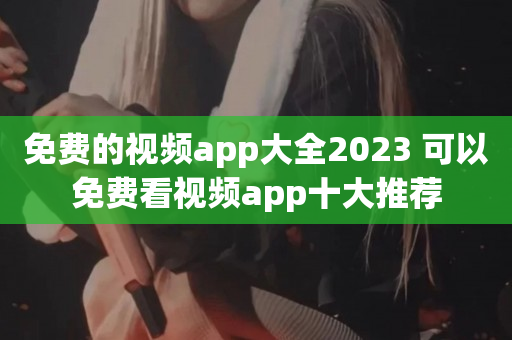 免费的视频app大全2023 可以免费看视频app十大推荐