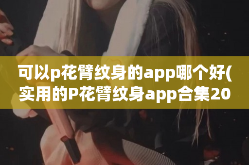 可以p花臂纹身的app哪个好(实用的P花臂纹身app合集2023)