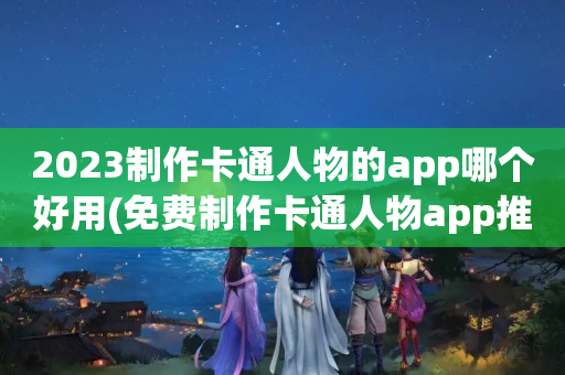 2023制作卡通人物的app哪个好用(免费制作卡通人物app推荐)